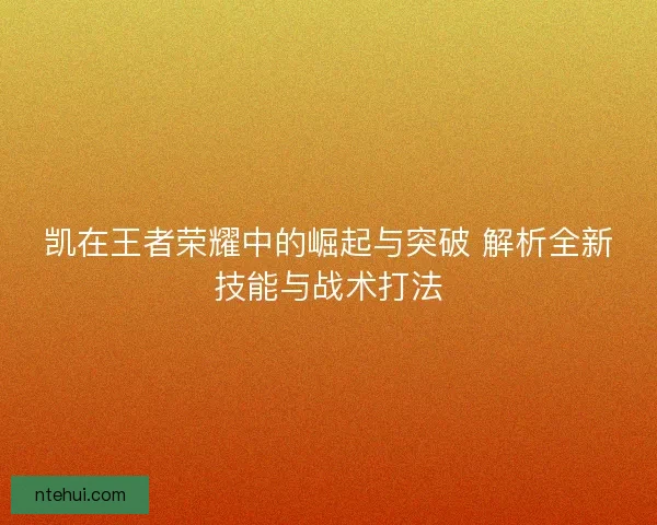 凯在王者荣耀中的崛起与突破 解析全新技能与战术打法