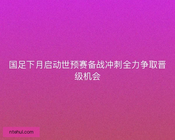 国足下月启动世预赛备战冲刺全力争取晋级机会